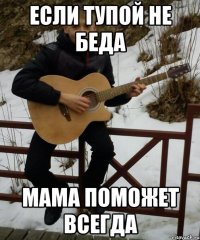 если тупой не беда мама поможет всегда