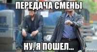передача смены ну, я пошел...