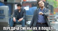  передача смены:ну, я пошел...