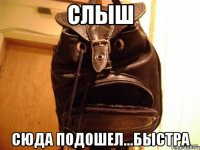 слыш сюда подошел...быстра