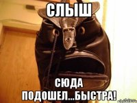 слыш сюда подошел...быстра!
