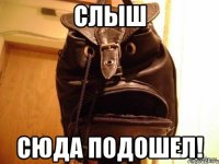 слыш сюда подошел!