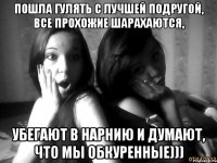 пошла гулять с лучшей подругой, все прохожие шарахаются, убегают в нарнию и думают, что мы обкуренные)))