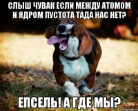 слыш чувак если между атомом и ядром пустота тада нас нет? епсель! а где мы?