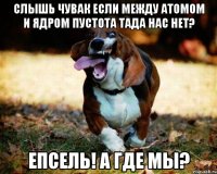 слышь чувак если между атомом и ядром пустота тада нас нет? епсель! а где мы?