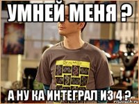 умней меня ? а ну ка интеграл из 4 ?