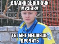 славик выключи музыку ты мне мешаешь дрочить