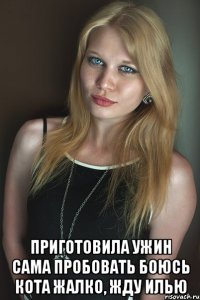  приготовила ужин сама пробовать боюсь кота жалко, жду илью