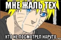 мне жаль тех кто не посмотрел наруто