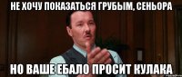 не хочу показаться грубым, сеньора но ваше ебало просит кулака