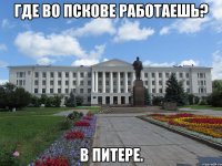 где во пскове работаешь? в питере.