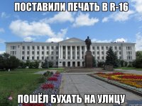 поставили печать в r-16 пошёл бухать на улицу