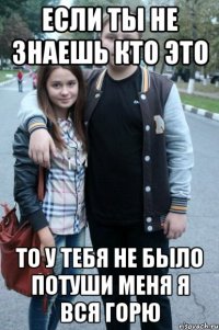 если ты не знаешь кто это то у тебя не было потуши меня я вся горю