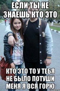 если ты не знаешь кто это кто это то у тебя не было потуши меня я вся горю