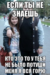 если ты не знаешь кто это то у тебя не было потуши меня я вся горю
