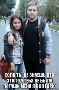  если ты не знаешь кто это то у тебя не было потуши меня я вся горю
