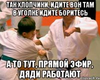 так хлопчики, идите вон там в уголке идите боритесь а то тут, прямой эфир, дяди работают