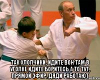  так хлопчики, идите вон там в уголке идите боритесь а то тут, прямой эфир, дяди работают