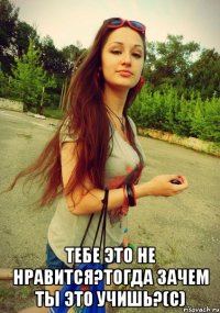  тебе это не нравится?тогда зачем ты это учишь?(с)