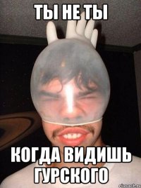 ты не ты когда видишь гурского
