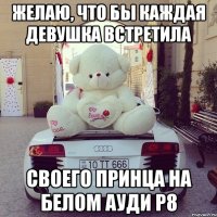желаю, что бы каждая девушка встретила своего принца на белом ауди р8