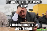 когда отшил стремную телку а потом она стала афигенной