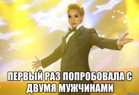  первый раз попробовала с двумя мужчинами