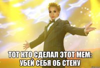  тот кто сделал этот мем: убей себя об стену