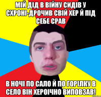 мiй дiд в вiйну сидiв у схронi-дрочив свiй хер й пiд себе срав в ночi по сало й по горiлку в село вiн хероiчно виповзав!