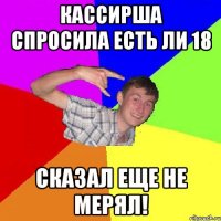 кассирша спросила есть ли 18 сказал еще не мерял!