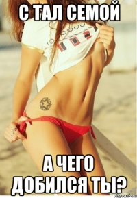 с тал семой а чего добился ты?