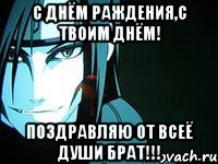 с днём раждения,с твоим днём! поздравляю от всеё души брат!!!