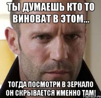 ты думаешь кто то виноват в этом... тогда посмотри в зеркало он скрывается именно там!