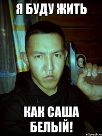 я буду жить как саша белый!