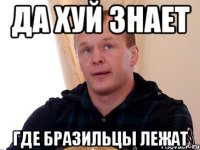 да хуй знает где бразильцы лежат