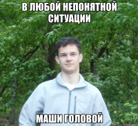 в любой непонятной ситуации маши головой