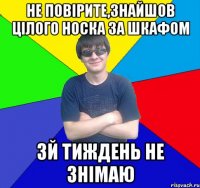 не повірите,знайшов цілого носка за шкафом 3й тиждень не знімаю
