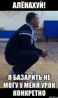 алёнахуй! я базарить не могу у меня урок конкретно