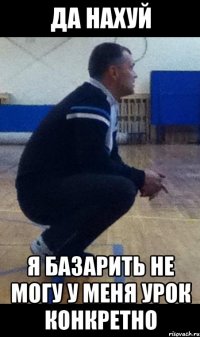 да нахуй я базарить не могу у меня урок конкретно