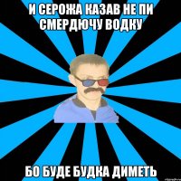 и серожа казав не пи смердючу водку бо буде будка диметь