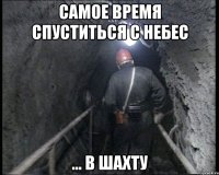 самое время спуститься с небес ... в шахту