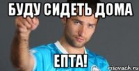 буду сидеть дома епта!