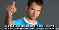  сидишь и бездумно клацаешь на мою страничку, чтоб я вернулся на первое место по посещениям.