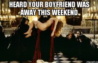 heard your boyfriend was away this weekend 