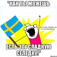"как ты можешь есть эту сладкую селедку!"