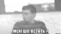  мені шо, встать ?