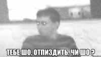  тебе шо, отпиздить, чи шо ?