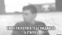  ти не ти коли в тебе кидають бутилку
