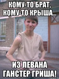 кому-то брат, кому-то крыша... из левана ганстер гриша!