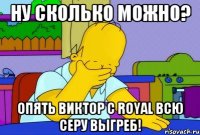 ну сколько можно? опять виктор с royal всю серу выгреб!